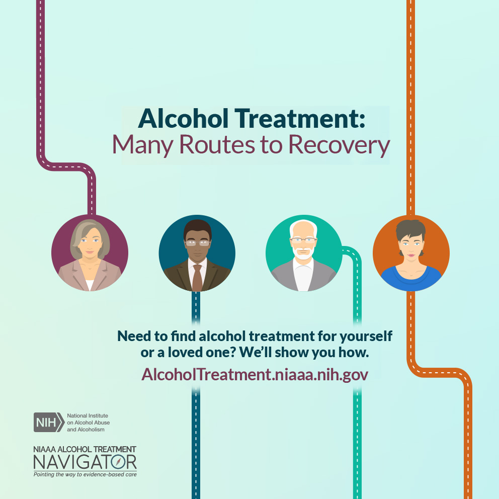 Alcohol treatment: Many routes to recovery.  Need to find alcohol treatment for yourself or a loved one? We’ll show you how. Alcoholtreatment.niaaa.nih.gov. NIH: National Institute of Alocohol Abuse and Alcoholism. NIAAA Alcohol Treatment Navigator: pointing the way to evidence-based care. 