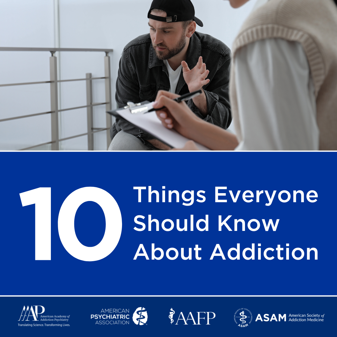 Top 10 Things Everyone Should Know about Addiction. American Psychiatric Association APA, the American Academy of Addiction Psychiatry AAAP, the American Academy of Family Physicians AAFP, and the American Society of Addiction Medicine ASAM