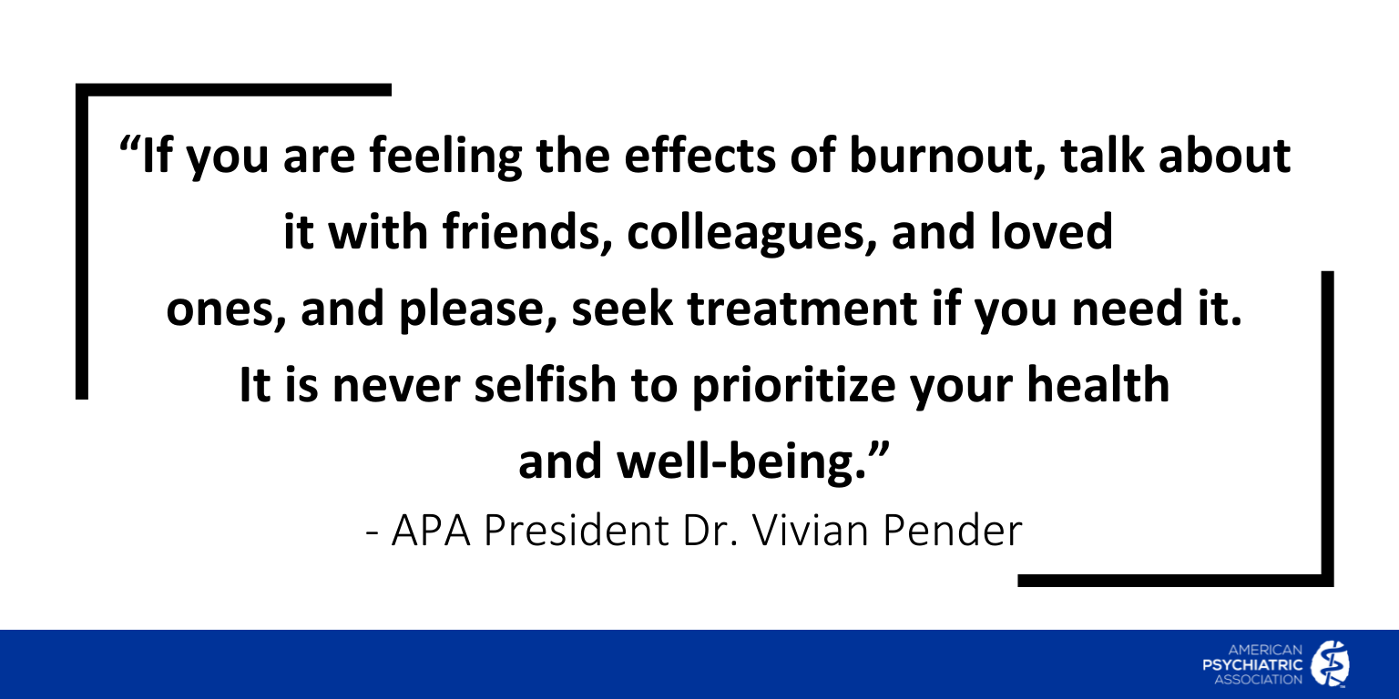 If you are feeling the effects of burnout, talk about it with friends, colleagues, and loved ones, and please, seek treatment if you need it. It is never selfish to prioritize your health and well-being. - APA President Dr. Vivian Pender