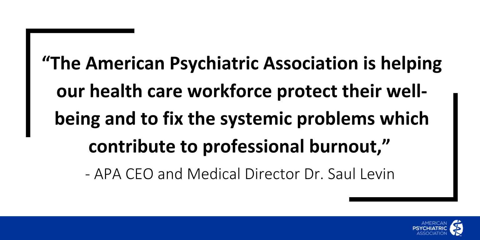 The American Psychiatric Association is helping our health care workforce protect their well-being and to fix the systemic problems which contribute to professional burnout, - APA CEO and Medical Director Dr. Saul Levin
