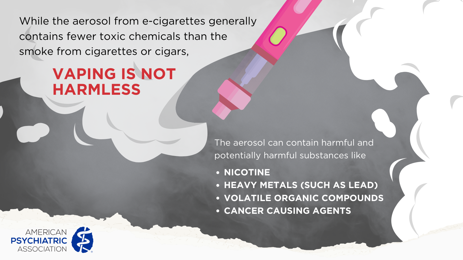 Vaping is not harmless - The aerosol from e-cigarettes generally contains fewer toxic chemical than the smoke from cigaretes or cigars, it is not harmless. It can contain potentially harmful substances like nicotine, heavy metals, volatile organic compounds, and cancer causing agents.